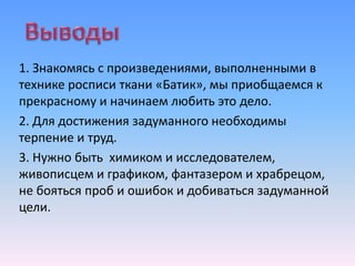 1. Знакомясь с произведениями, выполненными в
технике росписи ткани «Батик», мы приобщаемся к
прекрасному и начинаем любить это дело.
2. Для достижения задуманного необходимы
терпение и труд.
3. Нужно быть химиком и исследователем,
живописцем и графиком, фантазером и храбрецом,
не бояться проб и ошибок и добиваться задуманной
цели.
 