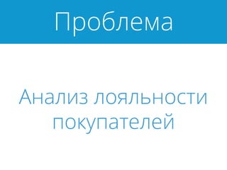 Проблема
Анализ лояльности
покупателей
 