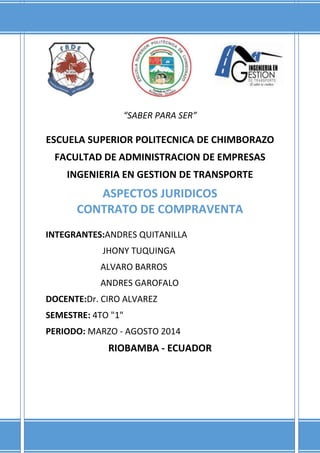 “SABER PARA SER”
ESCUELA SUPERIOR POLITECNICA DE CHIMBORAZO
FACULTAD DE ADMINISTRACION DE EMPRESAS
INGENIERIA EN GESTION DE TRANSPORTE
ASPECTOS JURIDICOS
CONTRATO DE COMPRAVENTA
INTEGRANTES:ANDRES QUITANILLA
JHONY TUQUINGA
ALVARO BARROS
ANDRES GAROFALO
DOCENTE:Dr. CIRO ALVAREZ
SEMESTRE: 4TO "1"
PERIODO: MARZO - AGOSTO 2014
RIOBAMBA - ECUADOR
 