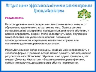 Результаты.
На этом уровне оценки определяют, насколько велики выгоды от
обучения по сравнению с затратами на него. Оценка должна
основываться на измерениях, проведенный до и после обучения, и
должна определять, в какой степени достигнуты цели обучения в
таких областях, как увеличение продаж, повышение
производительности, сокращение несчастных случаев или
повышение удовлетворенности покупателя.
Результаты оценки более очевидны, когда их можно представить в
числовой форме. Однако не всегда можно доказать, что повышению
результатов способствовало обучение, а не другие факторы и, как
говорит Дональд Киркпатрик: «Будьте удовлетворены фактами,
потому что получить доказательства обычно невозможно».