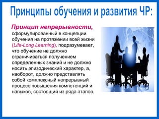 Принцип непрерывности,
сформулированный в концепции
обучения на протяжении всей жизни
(Life-Long Learning), подразумевает,
что обучение не должно
ограничиваться получением
определенных знаний и не должно
носить эпизодический характер, а,
наоборот, должно представлять
собой комплексный непрерывный
процесс повышения компетенций и
навыков, состоящий из ряда этапов.