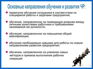  первичное обучение сотрудника в соответствии со
спецификой работы и задачами предприятия;
обучение, направленное на ликвидацию разрыва между
личными качествами работника и требованиями
занимаемой им должности;
обучение, направленное на повышение общей
квалификации;
обучение необходимым навыкам для работы по новым
направлениям развития предприятия;
обучение, направленное на усвоение новых
методов и приемов выполнения рабочих
операций.