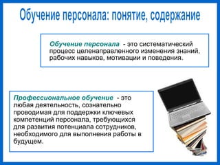 Обучение персонала - это систематический
процесс целенаправленного изменения знаний,
рабочих навыков, мотивации и поведения.
Профессиональное обучение - это
любая деятельность, сознательно
проводимая для поддержки ключевых
компетенций персонала, требующихся
для развития потенциала сотрудников,
необходимого для выполнения работы в
будущем.