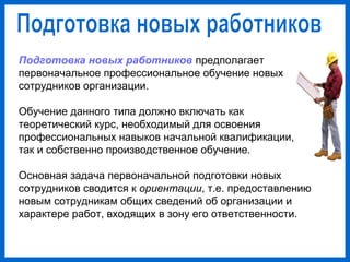 Подготовка новых работников предполагает
первоначальное профессиональное обучение новых
сотрудников организации.
Обучение данного типа должно включать как
теоретический курс, необходимый для освоения
профессиональных навыков начальной квалификации,
так и собственно производственное обучение.
Основная задача первоначальной подготовки новых
сотрудников сводится к ориентации, т.е. предоставлению
новым сотрудникам общих сведений об организации и
характере работ, входящих в зону его ответственности.