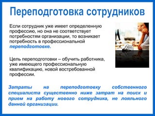 Если сотрудник уже имеет определенную
профессию, но она не соответствует
потребностям организации, то возникает
потребность в профессиональной
переподготовке.
Цель переподготовки – обучить работника,
уже имеющего профессиональную
квалификацию, новой востребованной
профессии.
Затраты на переподготовку собственного
специалиста существенно ниже затрат на поиск и
прием на работу нового сотрудника, не лояльного
данной организации.