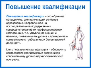Повышение квалификации – это обучение
сотрудников, уже получивших основное
образование, направленное на
последовательное поддержание и
совершенствование их профессиональных
компетенций, т.е. углубление знаний и
навыков, повышение их уровня и приведение в
соответствие с требованиями более высокой
должности.
Цель повышения квалификации – обеспечить
соответствие квалификации сотрудников
современному уровню научно-технического
прогресса.