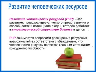 Развитие человеческих ресурсов (РЧР) - это
развитие, происходящее от четкого представления о
способностях и потенциале людей, которое работает
в стратегической структуре бизнеса в целом…
РЧР занимается вопросами расширения ресурсных
возможностей в соответствии с убеждением, что
человеческие ресурсы являются главным источником
конкурентоспособности.