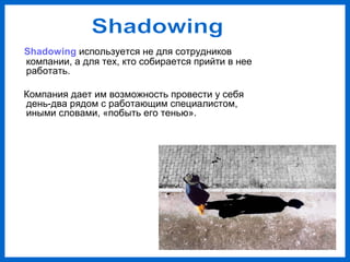 Shadowing используется не для сотрудников
компании, а для тех, кто собирается прийти в нее
работать.
Компания дает им возможность провести у себя
день-два рядом с работающим специалистом,
иными словами, «побыть его тенью».