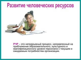 РЧР – это непрерывный процесс, направленный на
приближение образовательного, культурного и
квалификационного уровня персонала к текущим и
ожидаемым потребностям организации.