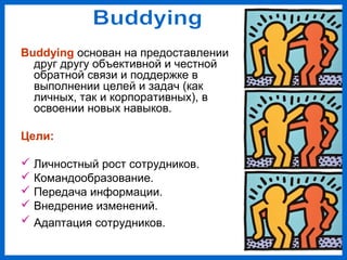 Buddying основан на предоставлении
друг другу объективной и честной
обратной связи и поддержке в
выполнении целей и задач (как
личных, так и корпоративных), в
освоении новых навыков.
Цели:
Личностный рост сотрудников.
Командообразование.
Передача информации.
Внедрение изменений.
Адаптация сотрудников.
