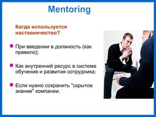 Когда используется
наставничество?
При введении в должность (как
правило);
Как внутренний ресурс в системе
обучения и развития сотрудника;
Если нужно сохранить "скрытое
знание" компании.