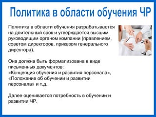 Политика в области обучения разрабатывается
на длительный срок и утверждается высшим
руководящим органом компании (правлением,
советом директоров, приказом генерального
директора).
Она должна быть формализована в виде
письменных документов:
«Концепция обучения и развития персонала»,
«Положение об обучении и развитии
персонала» и т.д.
Далее оценивается потребность в обучении и
развитии ЧР.