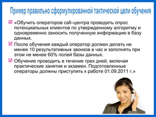  «Обучить операторов call–центра проводить опрос
потенциальных клиентов по утвержденному алгоритму и
одновременно заносить полученную информацию в базу
данных.
После обучения каждый оператор должен делать не
менее 10 результативных звонков в час и заполнять при
этом не менее 60% полей базы данных.
Обучение проводить в течение трех дней, включая
практические занятия и экзамен. Подготовленные
операторы должны приступить к работе 01.09.2011 г.»