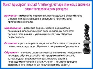 Научение – изменение поведения, происходящее относительно
медленно и возникающее в результате практики или
приобретения опыта.
Образование – развитие знаний, умения оценивать и
понимания, необходимых во всех жизненных аспектах
больше, чем знания и умения в конкретных областях
деятельности.
Развитие – рост или реализация способностей и потенциала
личности посредством обучения и получения образования.
Обучение – плановое систематическое изменение поведения с
помощью обучающих событий, программ и инструкций,
которые дают индивидууму возможность достичь
необходимого уровня знаний, умений и компетенции для
эффективного исполнения порученной ему работы.