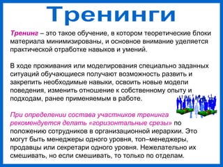 Тренинг – это такое обучение, в котором теоретические блоки
материала минимизированы, и основное внимание уделяется
практической отработке навыков и умений.
В ходе проживания или моделирования специально заданных
ситуаций обучающиеся получают возможность развить и
закрепить необходимые навыки, освоить новые модели
поведения, изменить отношение к собственному опыту и
подходам, ранее применяемым в работе.
При определении состава участников тренинга
рекомендуется делать «горизонтальные срезы» по
положению сотрудников в организационной иерархии. Это
могут быть менеджеры одного уровня, топ–менеджеры,
продавцы или секретари одного уровня. Нежелательно их
смешивать, но если смешивать, то только по отделам.