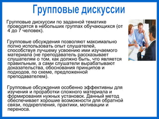 Групповые дискуссии по заданной тематике
проводятся в небольших группах обучающихся (от
4 до 7 человек).
Групповые обсуждения позволяют максимально
полно использовать опыт слушателей,
способствуя лучшему усвоению ими изучаемого
материала (не преподаватель рассказывает
слушателям о том, как должно быть, что является
правильным, а сами слушатели вырабатывают
доказательства, обоснования принципов и
подходов, по схеме, предложенной
преподавателем).
Групповые обсуждения особенно эффективны для
изучения и проработки сложного материала и
формирования нужных установок. Данный метод
обеспечивает хорошие возможности для обратной
связи, подкрепления, практики, мотивации и
переноса.