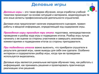 Деловые игры – это такая форма обучения, когда отработка учебной
тематики происходит на основе ситуаций и материала, моделирующих те
или иные аспекты профессиональной деятельности слушателей.
Деловая игра предполагает наличие определенного сценария, правил
работы и вводной информации, определяющей ход содержание игры.
Проведение игры проходит три этапа: подготовка, непосредственное
проведение и разбор хода игры и подведение итогов. Разбор игры лучше
начинать с ее оценки со стороны участников и завершать анализом,
комментариями и подведением итогов со стороны преподавателя.
При подведении итогов важно выяснить, что приобрели слушатели в
результате деловой игры, какие выводы для себя они сделали. Особенно
интересен и содержателен разбор игры, когда при ее проведении
используется видеозапись.
Деловые игры являются уникальным методом обучения тому, как работать с
информацией, как принимать решения и проектировать практическую
реализацию этих решений.
