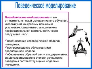 Поведенческое моделирование − это
относительно новый метод активного обучения,
который учит конкретным навыкам и
установкам, связанным с выполнением
профессиональной деятельности, через
следующие шаги:
предъявление «поведенческой модели»
поведения;
воспроизведение обучающимися
предложенной модели;
обеспечение обратной связи и подкрепления,
свидетельствующего о степени успешности
овладения соответствующими моделями
поведения.