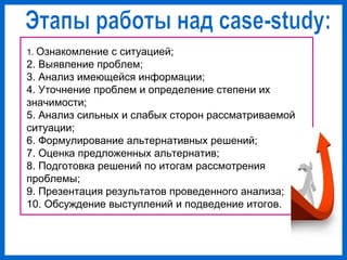 1. Ознакомление с ситуацией;
2. Выявление проблем;
3. Анализ имеющейся информации;
4. Уточнение проблем и определение степени их
значимости;
5. Анализ сильных и слабых сторон рассматриваемой
ситуации;
6. Формулирование альтернативных решений;
7. Оценка предложенных альтернатив;
8. Подготовка решений по итогам рассмотрения
проблемы;
9. Презентация результатов проведенного анализа;
10. Обсуждение выступлений и подведение итогов.