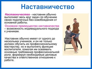 Наставничество - наставник обычно
выполняет весь круг задач по обучению
своих подопечных без освобождения от
основной работы.
Основное преимущество наставничества
– возможность индивидуального подхода
к ученикам.
Наставник обычно имеет от одного до
нескольких учеников, и он не только
должен обучать их профессиональному
мастерству, но и выполнять функции
воспитателя, помогая им осваивать
основные требования профессиональной
роли, формируя необходимые деловые
качества и ответственное отношение к
работе.