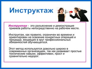 Инструктаж - это разъяснение и демонстрация
приемов работы непосредственно на рабочем месте.
Инструктаж, как правило, ограничен во времени и
ориентирован на освоение конкретных операций и
процедур, входящих в круг профессиональных
обязанностей обучающегося.
Этот метод используется довольно широко в
современных организациях, так как развивает простые
технические навыки, эффективен, прост и
сравнительно недорог.