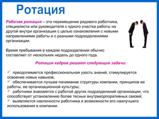 Рабочая ротация – это перемещение рядового работника,
специалиста или руководителя с одного участка работы на
другой внутри организации с целью ознакомления с новыми
направлениями работы и с разными подразделениями
организации.
Время пребывания в каждом подразделении обычно
составляет от нескольких недель до одного года.
Ротация кадров решает следующие задачи:
преодолевается профессиональная узость знаний, стимулируется
освоение новых навыков;
обеспечивается лучшее понимание структуры компании, принципов ее
работы, ее организационной культуры;
работники знакомятся с работой других подразделений организации, что
способствует установлению более тесных внутрикорпоративных связей;
выявляются наклонности работника и возможности его наилучшего
использования в компании.