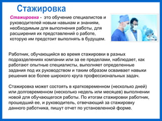 Стажировка - это обучение специалистов и
руководителей новым навыкам и знаниям,
необходимым для выполнения работы, для
расширения их представлений о работе,
которую им предстоит выполнять в будущем.
Работник, обучающийся во время стажировки в разных
подразделениях компании или за ее пределами, наблюдает, как
работают опытные специалисты, выполняет определенные
задания под их руководством и таким образом осваивает навыки
решения все более широкого круга профессиональных задач.
Стажировка может состоять в кратковременном (несколько дней)
или долговременном (несколько недель или месяцев) выполнении
новой для обучающегося работы. По итогам стажировки работник,
прошедший ее, и руководитель, отвечающий за стажировку
данного работника, пишут отчет по установленной форме.