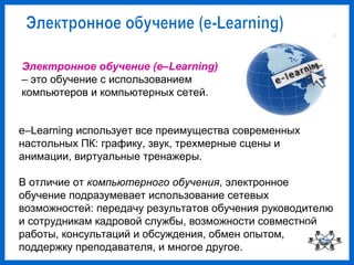 Электронное обучение (e–Learning)
– это обучение с использованием
компьютеров и компьютерных сетей.
e–Learning использует все преимущества современных
настольных ПК: графику, звук, трехмерные сцены и
анимации, виртуальные тренажеры.
В отличие от компьютерного обучения, электронное
обучение подразумевает использование сетевых
возможностей: передачу результатов обучения руководителю
и сотрудникам кадровой службы, возможности совместной
работы, консультаций и обсуждения, обмен опытом,
поддержку преподавателя, и многое другое.
