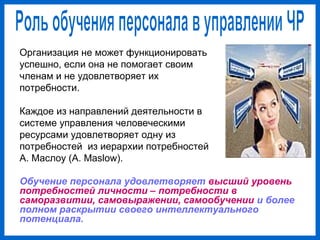 Обучение персонала удовлетворяет высший уровень
потребностей личности – потребности в
саморазвитии, самовыражении, самообучении и более
полном раскрытии своего интеллектуального
потенциала.
Организация не может функционировать
успешно, если она не помогает своим
членам и не удовлетворяет их
потребности.
Каждое из направлений деятельности в
системе управления человеческими
ресурсами удовлетворяет одну из
потребностей из иерархии потребностей
А. Маслоу (A. Maslow).
