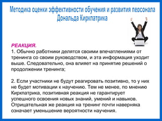 РЕАКЦИЯ.
1. Обычно работники делятся своими впечатлениями от
тренинга со своим руководством, и эта информация уходит
выше. Следовательно, она влияет на принятие решений о
продолжении тренинга;
2. Если участники не будут реагировать позитивно, то у них
не будет мотивации к научению. Тем не менее, по мнению
Киркпатрика, позитивная реакция не гарантирует
успешного освоения новых знаний, умений и навыков.
Отрицательная же реакция на тренинг почти наверняка
означает уменьшение вероятности научения.