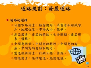11-9
通路規劃：發展通路
通路的選擇
目標市場因素：顧客偏好、消費者和組織客
戶、地理位置、市場大小、競爭。
產品因素：產品的特性、生命週期、產品形
象、價格。
中間商因素：中間商的特性、中間商的有
無、中間商的意願和能力。
製造廠商因素：行銷目標、資源。
環境因素：法律環境、經濟環境。
 