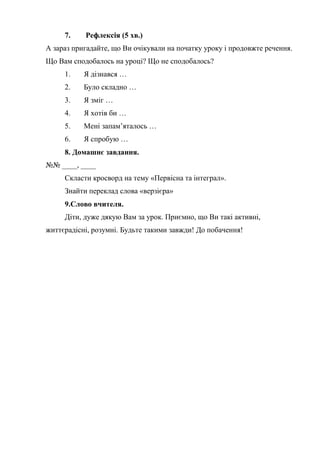 7. Рефлексія (5 хв.)
А зараз пригадайте, що Ви очікували на початку уроку і продовжте речення.
Що Вам сподобалось на уроці? Що не сподобалось?
1. Я дізнався …
2. Було складно …
3. Я зміг …
4. Я хотів би …
5. Мені запам’яталось …
6. Я спробую …
8. Домашнє завдання.
№№ ____, ____
Скласти кросворд на тему «Первісна та інтеграл».
Знайти переклад слова «верзієра»
9.Слово вчителя.
Діти, дуже дякую Вам за урок. Приємно, що Ви такі активні,
життєрадісні, розумні. Будьте такими завжди! До побачення!
 