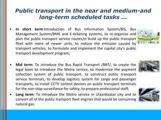 • In short term:Introduction of Bus Information System/BIS, Bus
Management System/BMS and E-ticketing systems, to re-organize and
plan the public transport service routes,to build up the public transport
fleet with more of newer units, to reduce the emission caused by
transport vehicles, to formulate and implement the capital city’s public
transport development program;
• Mid term: To introduce the Bus Rapid Transport /BRT/, to create the
legal basis to introduce the Metro service, to modernize the payment
collection system of public transport, to construct public transport
service terminals, to develop logistics system for cargo and passenger
transports, to install CCTV control devices on public transport terminals
for the non-stop surveillance for safety, to prepare professional staff;
• Long term: To introduce the Metro service in Ulaanbaatar city and to
convert all of the public transport fleet engines that would be consuming
natural gas.
Public transport in the near and medium-and
long-term scheduled tasks ...
 