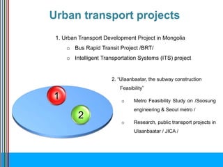 2
1
1. Urban Transport Development Project in Mongolia
o Bus Rapid Transit Project /BRT/
o Intelligent Transportation Systems (ITS) project
2. “Ulaanbaatar, the subway construction
Feasibility”
o Metro Feasibility Study on /Soosung
engineering & Seoul metro /
o Research, public transport projects in
Ulaanbaatar / JICA /
Urban transport projects
 