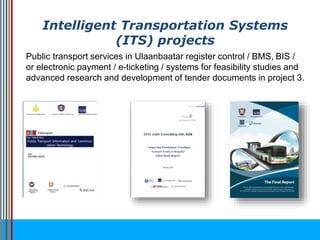 Intelligent Transportation Systems
(ITS) projects
Public transport services in Ulaanbaatar register control / BMS, BIS /
or electronic payment / e-ticketing / systems for feasibility studies and
advanced research and development of tender documents in project 3.
 