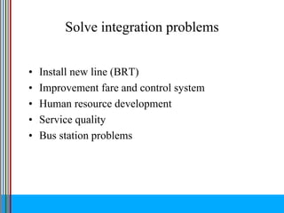 Solve integration problems
• Install new line (BRT)
• Improvement fare and control system
• Human resource development
• Service quality
• Bus station problems
 