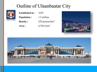 Outline of Ulaanbaatar City
Established in : 1639
Population : 1.2 million
Density : 229 persons/km2
Area : 4,704.4 km2
 