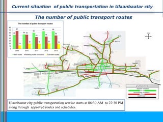 Current situation of public transportation in Ulaanbaatar city
Ulaanbaatar city public transportation service starts at 06:30 AM to 22:30 PM
along through approved routes and schedules.
52 54
60
66 6667
53
44 46
50
13
19 19 20 18
0
10
20
30
40
50
60
70
80
2009 2010 2011 2012 2013
The number of public transport routes
Main routes Assisting routes /microbus/ Suburban routes
The number of public transport routes
 