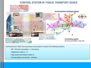 Commissioned in 2002, the accounting control system consists of the following sections.
• MT -150 (mini transmitter) – in the all bus
• Registration stations - 51
• High power transmission station-2
• Central system and servers , software…
Controlling system
Running smoothly is very low
 