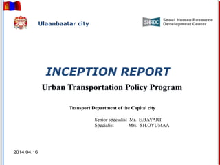 INCEPTION REPORT
Transport Department of the Capital city
Senior specialist Mr. E.BAYART
Specialist Mrs. SH.OYUMAA
2014.04.16
Ulaanbaatar city
 