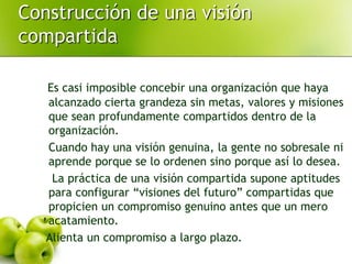 Construcción de una visión
compartida
Es casi imposible concebir una organización que haya
alcanzado cierta grandeza sin metas, valores y misiones
que sean profundamente compartidos dentro de la
organización.
Cuando hay una visión genuina, la gente no sobresale ni
aprende porque se lo ordenen sino porque así lo desea.
La práctica de una visión compartida supone aptitudes
para configurar “visiones del futuro” compartidas que
propicien un compromiso genuino antes que un mero
acatamiento.
Alienta un compromiso a largo plazo.
 