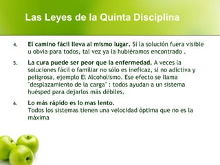 4. El camino fácil lleva al mismo lugar. Si la solución fuera visible
u obvia para todos, tal vez ya la hubiéramos encontrado .
5. La cura puede ser peor que la enfermedad. A veces la
soluciones fácil o familiar no sólo es ineficaz, si no adictiva y
peligrosa, ejemplo El Alcoholismo. Ese efecto se llama
"desplazamiento de la carga" : todos ayudan a un sistema
huésped para dejarlos más débiles.
6. Lo más rápido es lo mas lento.
Todos los sistemas tienen una velocidad óptima que no es la
máxima
Las Leyes de la Quinta Disciplina
 