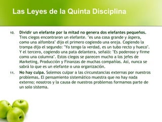 10. Dividir un elefante por la mitad no genera dos elefantes pequeños.
Tres ciegos encontraron un elefante. "es una cosa grande y áspera,
como una alfombra" dijo el primero cogiendo una oreja. Cogiendo la
trompa dijo el segundo: "Yo tengo la verdad, es un tubo recto y hueco".
Y el tercero, cogiendo una pata delantera, señaló: "Es poderoso y firme
como una columna". Estos ciegos se parecen mucho a los jefes de
Marketing, Producción y Finanzas de muchas compañías. Así, nunca se
sabrá lo que es un elefante o una organización.
11. No hay culpa. Solemos culpar a las circunstancias externas por nuestros
problemas. El pensamiento sistemático muestra que no hay nada
externo; nosotros y la causa de nuestros problemas formamos parte de
un solo sistema.
Las Leyes de la Quinta Disciplina
 