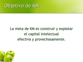 La meta de KM es construir y explotar
el capital intelectual
efectiva y provechosamente.
Objetivo de KM
 