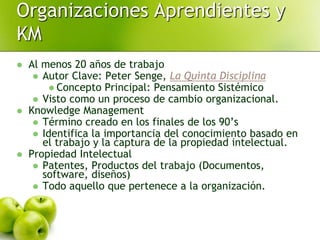  Al menos 20 años de trabajo
 Autor Clave: Peter Senge, La Quinta Disciplina
 Concepto Principal: Pensamiento Sistémico
 Visto como un proceso de cambio organizacional.
 Knowledge Management
 Término creado en los finales de los 90’s
 Identifica la importancia del conocimiento basado en
el trabajo y la captura de la propiedad intelectual.
 Propiedad Intelectual
 Patentes, Productos del trabajo (Documentos,
software, diseños)
 Todo aquello que pertenece a la organización.
Organizaciones Aprendientes y
KM
 