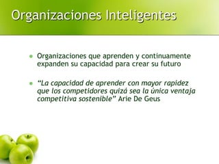 Organizaciones Inteligentes
 Organizaciones que aprenden y continuamente
expanden su capacidad para crear su futuro
 “La capacidad de aprender con mayor rapidez
que los competidores quizá sea la única ventaja
competitiva sostenible” Arie De Geus
 