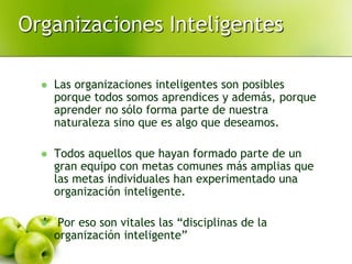 Organizaciones Inteligentes
 Las organizaciones inteligentes son posibles
porque todos somos aprendices y además, porque
aprender no sólo forma parte de nuestra
naturaleza sino que es algo que deseamos.
 Todos aquellos que hayan formado parte de un
gran equipo con metas comunes más amplias que
las metas individuales han experimentado una
organización inteligente.
 Por eso son vitales las “disciplinas de la
organización inteligente”
 