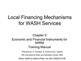 Local Financing Mechanisms
for WASH Services
Chapter 9
Economic and Financial Instruments for
IWRM
Training Manual
Prepared by: C. Fonseca, R. Cardone & D. Casella
IRC International Water and Sanitation Centre, Delft
Slides edited by Meine Pieter van Dijk UNESCO-IHE
 