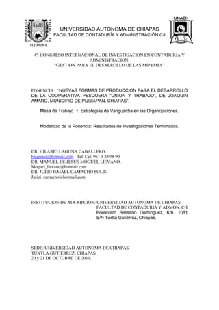 UNIVERSIDAD AUTÓNOMA DE CHIAPAS
FACULTAD DE CONTADURÍA Y ADMINISTRACIÓN C-I
4º. CONGRESO INTERNACIONAL DE INVESTIGACION EN CONTADURIA Y
ADMINISTRACION.
“GESTION PARA EL DESARROLLO DE LAS MIPYMES”
PONENCIA: “NUEVAS FORMAS DE PRODUCCION PARA EL DESARROLLO
DE LA COOPERATIVA PESQUERA “UNION Y TRABAJO”, DE JOAQUIN
AMARO, MUNICIPIO DE PIJIJIAPAN, CHIAPAS”.
Mesa de Trabajo 1: Estrategias de Vanguardia en las Organizaciones.
Modalidad de la Ponencia: Resultados de Investigaciones Terminadas.
DR. HILARIO LAGUNA CABALLERO.
hlagunac@hotmail.com Tel. Cel. 961 1 28 98 90
DR. MANUEL DE JESUS MOGUEL LIEVANO.
Moguel_lievano@hotmail.com
DR. JULIO ISMAEL CAMACHO SOLIS.
Julioi_camacho@hotmail.com
INSTITUCION DE ADCRIPCION: UNIVERSIDAD AUTONOMA DE CHIAPAS.
FACULTAD DE CONTADURIA Y ADMON. C-I
Boulevard Belisario Domínguez, Km. 1081
S/N Tuxtla Gutiérrez, Chiapas.
SEDE: UNIVERSIDAD AUTONOMA DE CHIAPAS.
TUXTLA GUTIERREZ, CHIAPAS.
20 y 21 DE OCTUBRE DE 2011.
 
