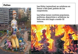 Fallas Las Falles (antorchas) se celebran en
honor a San José, patrón de los
carpinteros.
Las fallas tienen motivos populares,
políticos, deportivos o artísticos. La
falla más alta llegó a medir 32
metros.
 